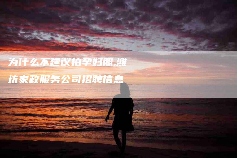 为什么不建议拍孕妇照,潍坊家政服务公司招聘信息-家政服务网