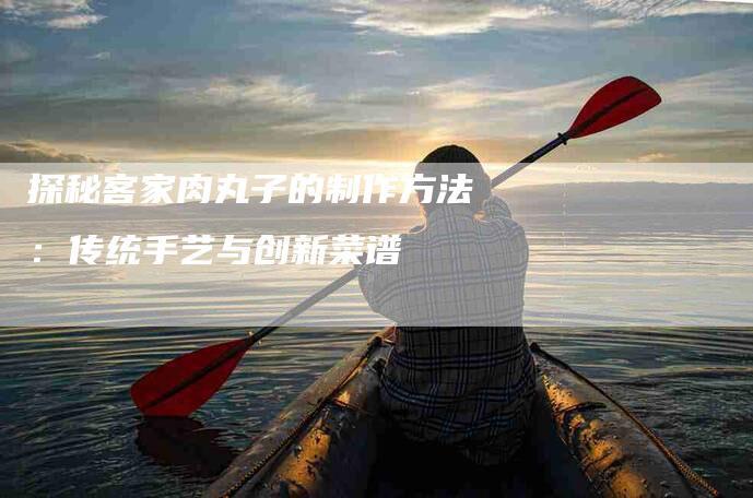 探秘客家肉丸子的制作方法：传统手艺与创新菜谱-家政服务网