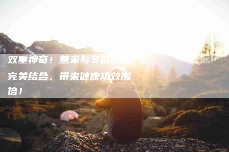 双重神奇！薏米与冬瓜呈现完美结合，带来健康功效加倍！-家政服务网