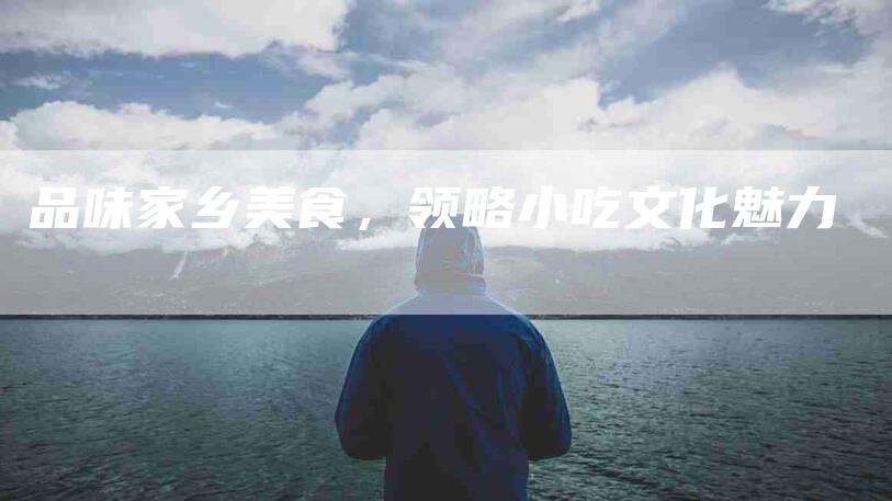 品味家乡美食，领略小吃文化魅力-家政服务网