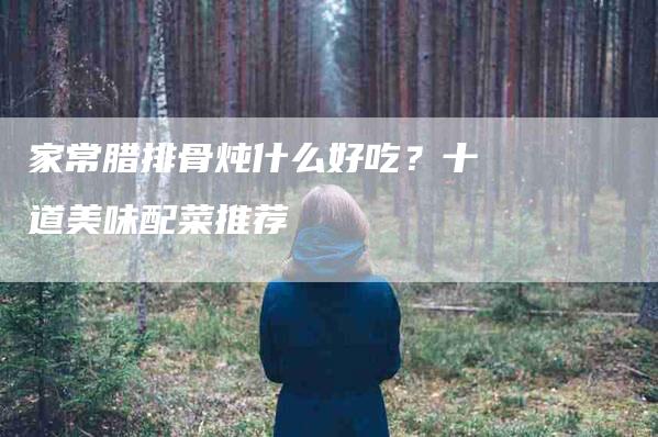 家常腊排骨炖什么好吃？十道美味配菜推荐