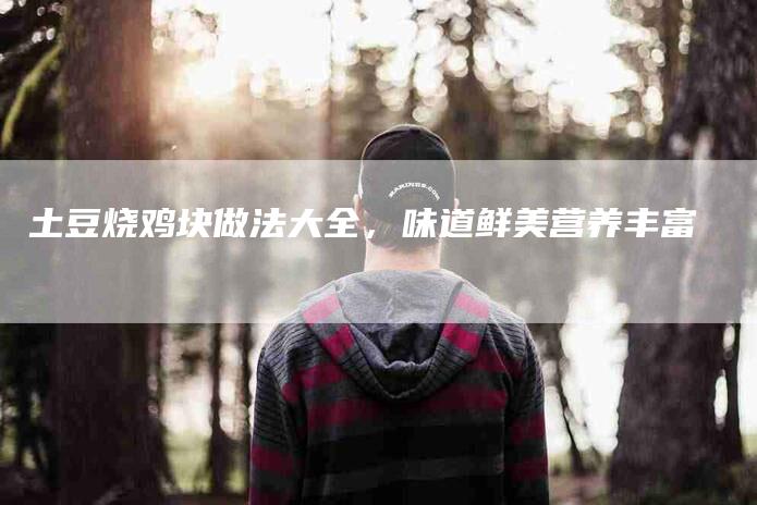 土豆烧鸡块做法大全，味道鲜美营养丰富-家政服务网