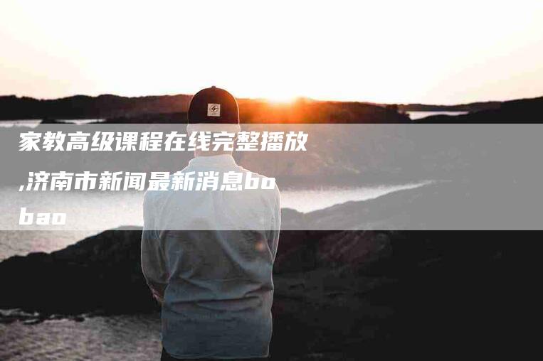 家教高级课程在线完整播放,济南市新闻最新消息bobao-家政服务网