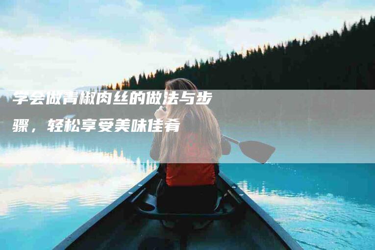 学会做青椒肉丝的做法与步骤，轻松享受美味佳肴-家政服务网
