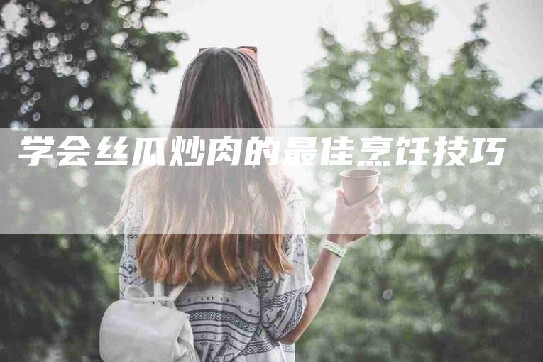 学会丝瓜炒肉的最佳烹饪技巧-家政服务网