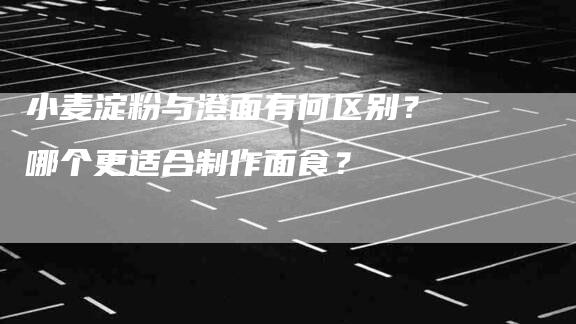小麦淀粉与澄面有何区别？哪个更适合制作面食？-家政服务网