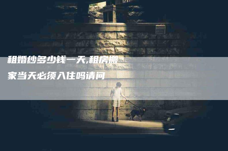 租婚纱多少钱一天,租房搬家当天必须入住吗请问-家政服务网