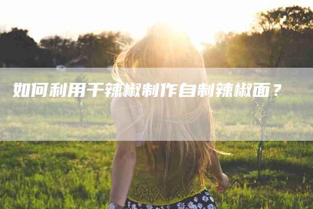如何利用干辣椒制作自制辣椒面？-家政服务网