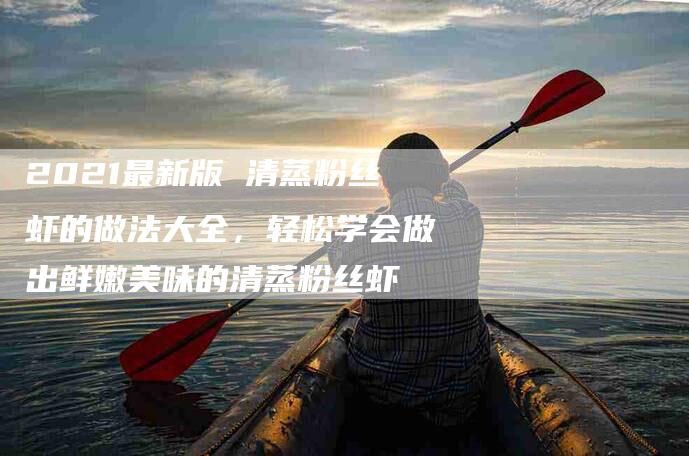 2021最新版 清蒸粉丝虾的做法大全，轻松学会做出鲜嫩美味的清蒸粉丝虾-家政服务网