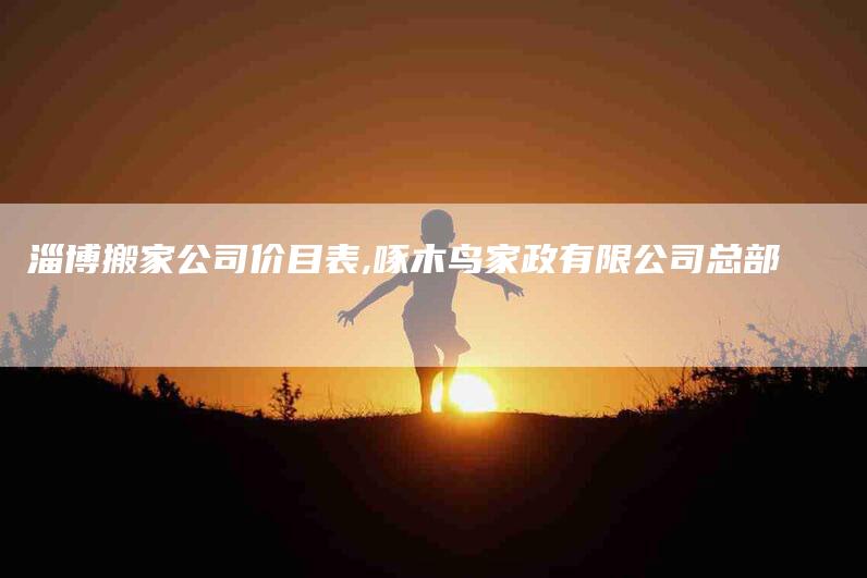 淄博搬家公司价目表,啄木鸟家政有限公司总部-家政服务网