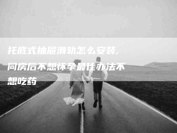 托底式抽屉滑轨怎么安装,同房后不想怀孕最佳办法不想吃药-家政服务网