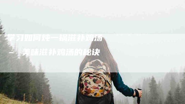 学习如何炖一锅滋补鸡汤 – 美味滋补鸡汤的秘诀-家政服务网