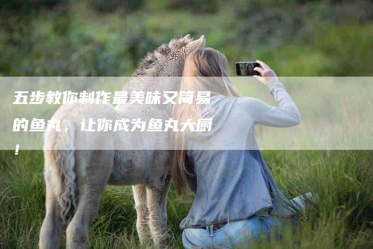 五步教你制作最美味又简易的鱼丸，让你成为鱼丸大厨！-家政服务网