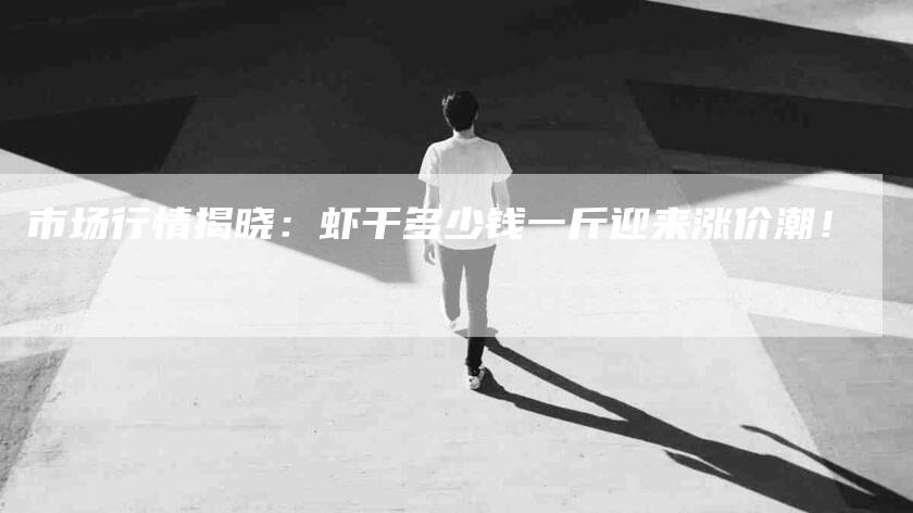 市场行情揭晓：虾干多少钱一斤迎来涨价潮！-家政服务网