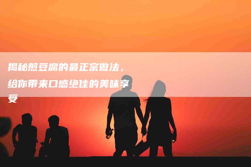 揭秘煎豆腐的最正宗做法，给你带来口感绝佳的美味享受-家政服务网