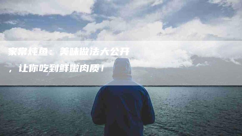 家常炖鱼：美味做法大公开，让你吃到鲜嫩肉质！-家政服务网