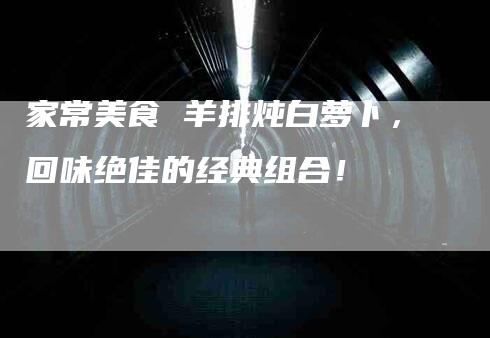 家常美食 羊排炖白萝卜，回味绝佳的经典组合！-家政服务网