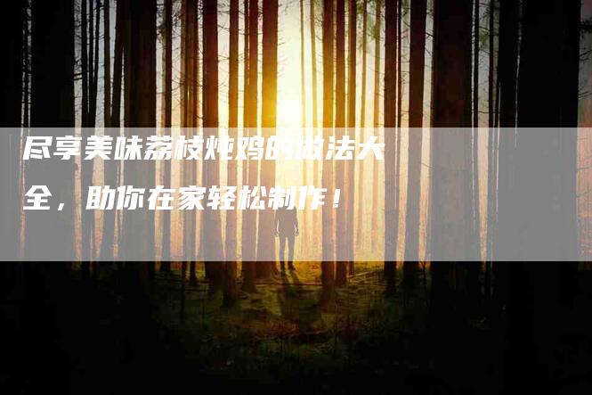 尽享美味荔枝炖鸡的做法大全，助你在家轻松制作！-家政服务网