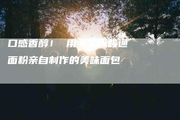 口感香醇! 用手工版普通面粉亲自制作的美味面包-家政服务网