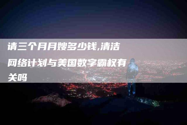 请三个月月嫂多少钱,清洁网络计划与美国数字霸权有关吗