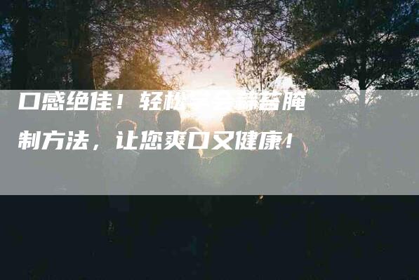 口感绝佳！轻松学会蒜苔腌制方法，让您爽口又健康！-家政服务网