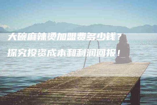 大碗麻辣烫加盟费多少钱？探究投资成本和利润回报！-家政服务网