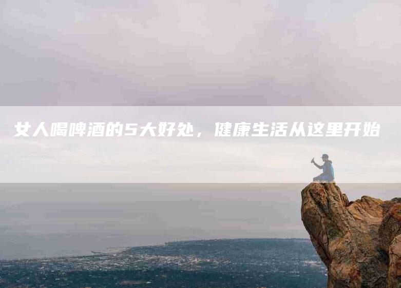 女人喝啤酒的5大好处，健康生活从这里开始-家政服务网