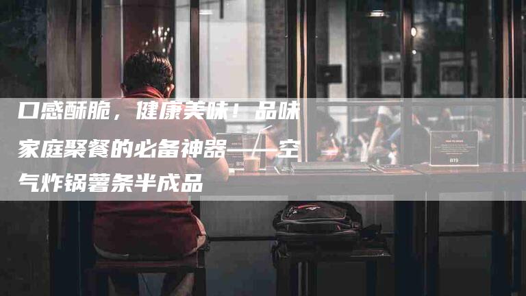 口感酥脆，健康美味！品味家庭聚餐的必备神器——空气炸锅薯条半成品-家政服务网