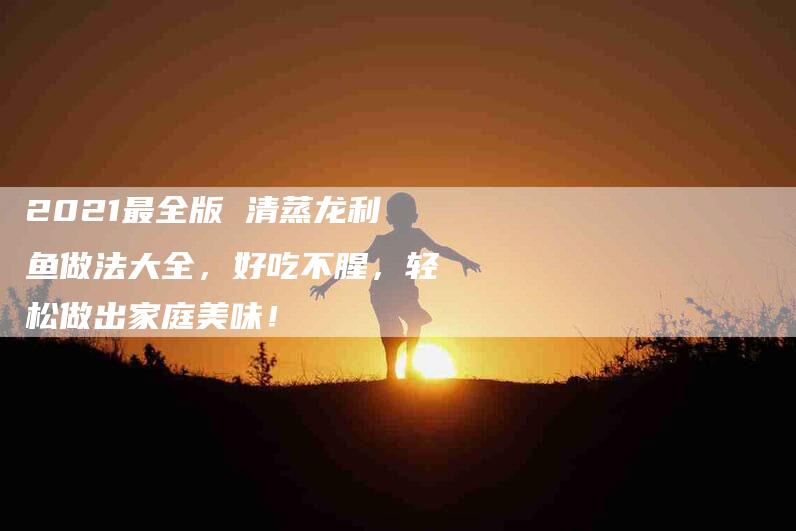 2021最全版 清蒸龙利鱼做法大全，好吃不腥，轻松做出家庭美味！-家政服务网