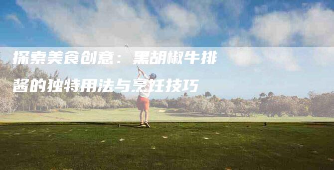 探索美食创意：黑胡椒牛排酱的独特用法与烹饪技巧-家政服务网