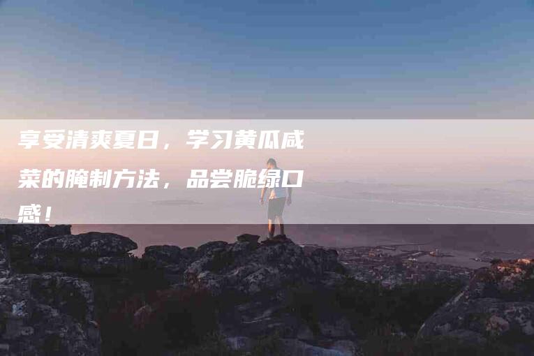 享受清爽夏日，学习黄瓜咸菜的腌制方法，品尝脆绿口感！-家政服务网