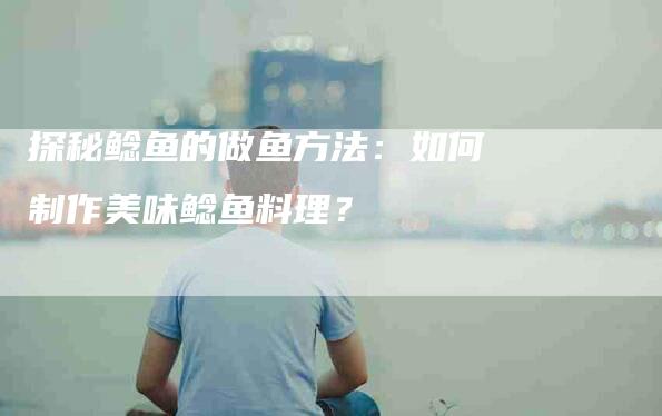 探秘鲶鱼的做鱼方法：如何制作美味鲶鱼料理？-家政服务网