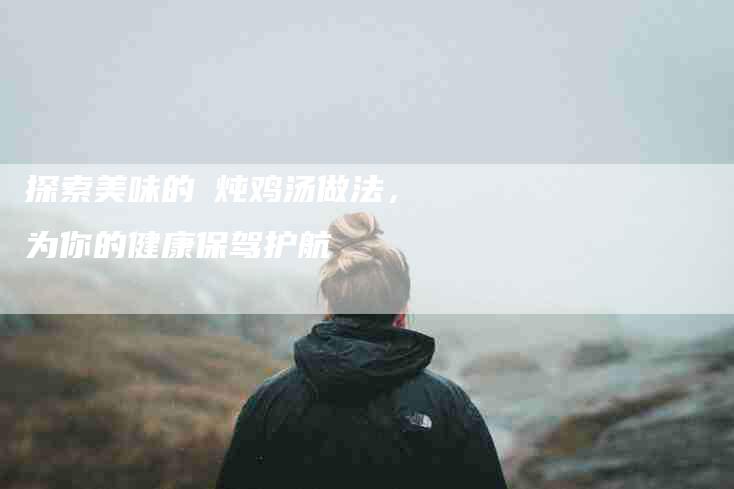 探索美味的凊炖鸡汤做法，为你的健康保驾护航-家政服务网