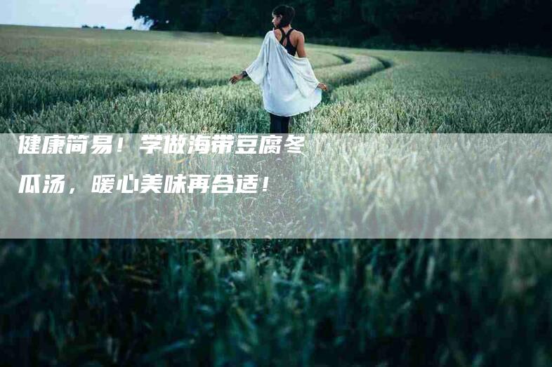 健康简易！学做海带豆腐冬瓜汤，暖心美味再合适！-家政服务网