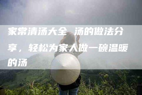 家常清汤大全 汤的做法分享，轻松为家人做一碗温暖的汤-家政服务网