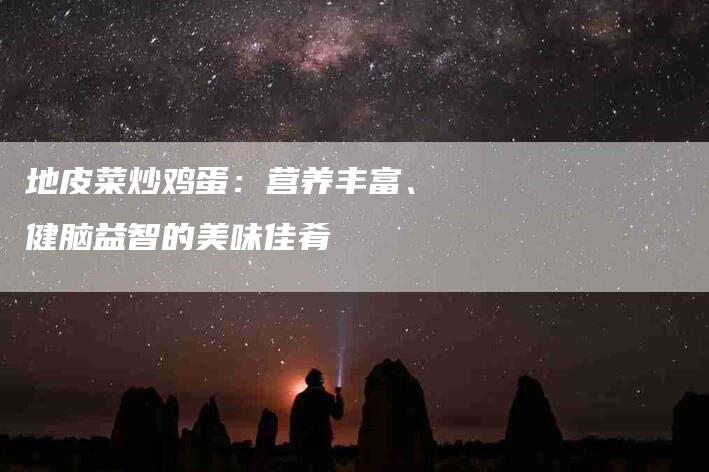 地皮菜炒鸡蛋：营养丰富、健脑益智的美味佳肴-家政服务网