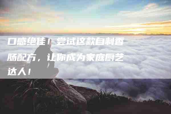 口感绝佳！尝试这款自制香肠配方，让你成为家庭厨艺达人！-家政服务网