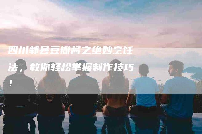 四川郫县豆瓣酱之绝妙烹饪法，教你轻松掌握制作技巧！-家政服务网
