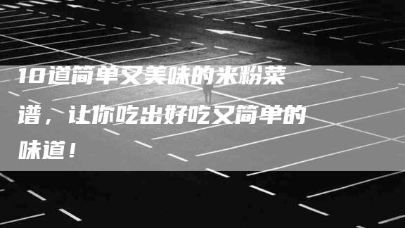 10道简单又美味的米粉菜谱，让你吃出好吃又简单的味道！-家政服务网