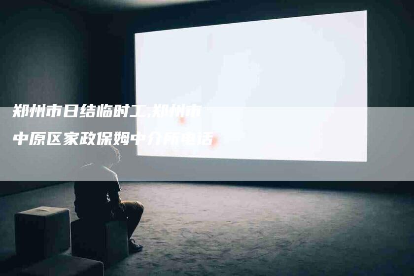 郑州市日结临时工,郑州市中原区家政保姆中介所电话-家政服务网