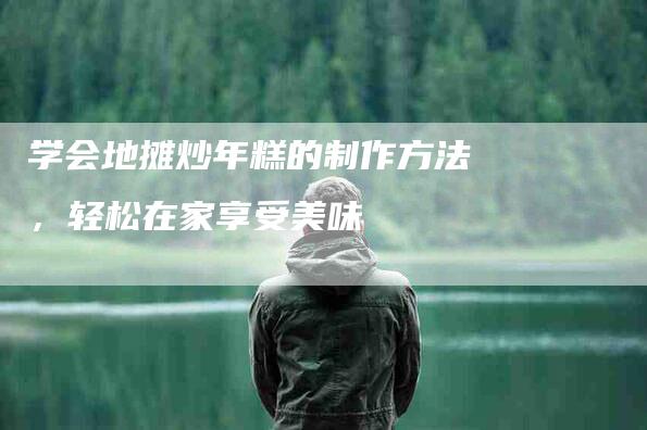 学会地摊炒年糕的制作方法，轻松在家享受美味-家政服务网