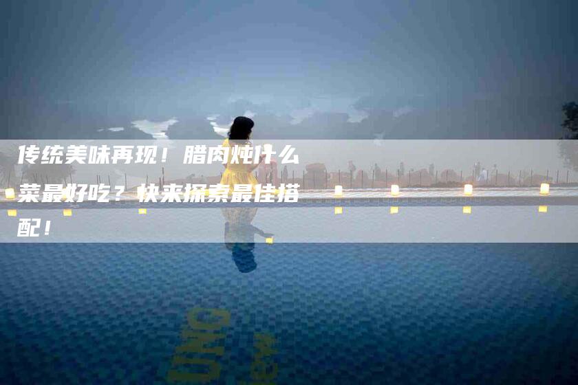 传统美味再现!腊肉炖什么菜最好吃?快来探索最佳搭配!-家政服务网