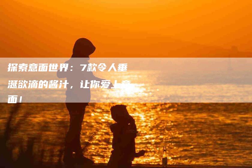探索意面世界：7款令人垂涎欲滴的酱汁，让你爱上意面！-家政服务网