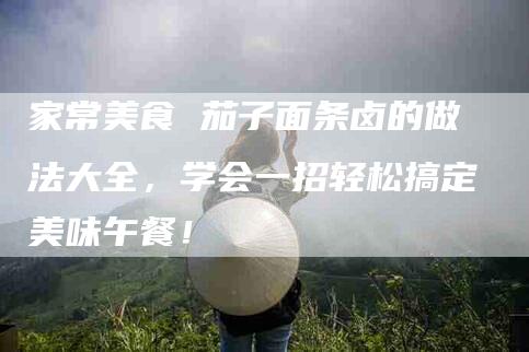 家常美食 茄子面条卤的做法大全，学会一招轻松搞定美味午餐！-家政服务网